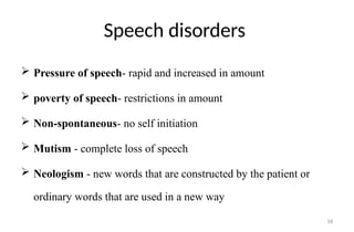 58
Speech disorders
 Pressure of speech- rapid and increased in amount
 poverty of speech- restrictions in amount
 Non-spontaneous- no self initiation
 Mutism - complete loss of speech
 Neologism - new words that are constructed by the patient or
ordinary words that are used in a new way
 