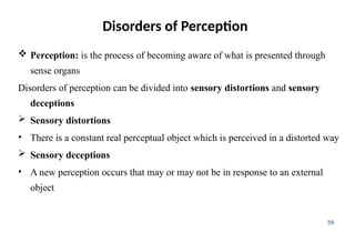 Disorders of Perception
 Perception: is the process of becoming aware of what is presented through
sense organs
Disorders of perception can be divided into sensory distortions and sensory
deceptions
 Sensory distortions
• There is a constant real perceptual object which is perceived in a distorted way
 Sensory deceptions
• A new perception occurs that may or may not be in response to an external
object
59
 