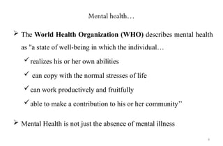 6
Mental health…
 The World Health Organization (WHO) describes mental health
as "a state of well-being in which the individual…
realizes his or her own abilities
 can copy with the normal stresses of life
can work productively and fruitfully
able to make a contribution to his or her community’’
 Mental Health is not just the absence of mental illness
 