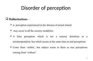 62
Disorder of perception
 Hallucinations –
 is perception experienced in the absence of actual stimuli
 may occur in all the sensory modalities
 A false perception which is not a sensory distortion or a
misinterpretation, but which occurs at the same time as real perceptions
 Come from ‘within’, but subject reacts to them as true perceptions
coming from ‘without’
 
