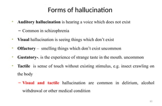 63
Forms of hallucination
• Auditory hallucination is hearing a voice which does not exist
– Common in schizophrenia
• Visual hallucination is seeing things which don’t exist
• Olfactory – smelling things which don’t exist uncommon
• Gustatory-. is the experience of strange taste in the mouth. uncommon
• Tactile is sense of touch without existing stimulus, e.g. insect crawling on
the body
– Visual and tactile hallucination are common in delirium, alcohol
withdrawal or other medical condition
 