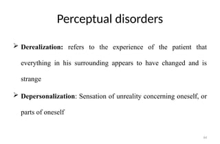 64
Perceptual disorders
 Derealization: refers to the experience of the patient that
everything in his surrounding appears to have changed and is
strange
 Depersonalization: Sensation of unreality concerning oneself, or
parts of oneself
 