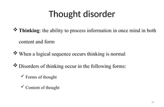 65
Thought disorder
 Thinking: the ability to process information in once mind in both
content and form
 When a logical sequence occurs thinking is normal
 Disorders of thinking occur in the following forms:
 Forms of thought
 Content of thought
 