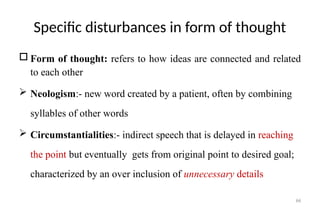 66
Specific disturbances in form of thought
 Form of thought: refers to how ideas are connected and related
to each other
 Neologism:- new word created by a patient, often by combining
syllables of other words
 Circumstantialities:- indirect speech that is delayed in reaching
the point but eventually gets from original point to desired goal;
characterized by an over inclusion of unnecessary details
 