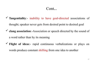 67
Cont..
 Tangentiality:- inability to have goal-directed associations of
thought; speaker never gets from desired point to desired goal
 clang association:-Association or speech directed by the sound of
a word rather than by its meaning
 Flight of ideas:- rapid continuous verbalizations or plays on
words produce constant shifting from one idea to another
 