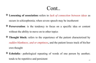 68
Cont..
 Loosening of association:-refers to lack of connection between ideas as
occurs in schizophrenia; when severe speech may be incoherent
 Perseveration: is the tendency to focus on a specific idea or content
without the ability to move on to other topics
 Thought block: refers to the experience of the patient characterized by
sudden blankness, and or emptiness, and the patient losses track of his/her
own thought
 Echolalia:- pathological repeating of words of one person by another;
tends to be repetitive and persistent
 