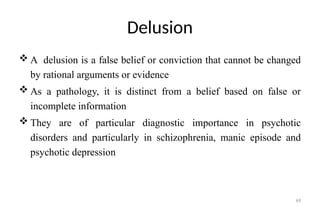 69
Delusion
 A delusion is a false belief or conviction that cannot be changed
by rational arguments or evidence
 As a pathology, it is distinct from a belief based on false or
incomplete information
 They are of particular diagnostic importance in psychotic
disorders and particularly in schizophrenia, manic episode and
psychotic depression
 
