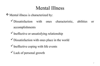 Mental Illness
 Mental illness is characterized by:
Dissatisfaction with ones characteristic, abilities or
accomplishments
Ineffective or unsatisfying relationship
Dissatisfaction with ones place in the world
Ineffective coping with life events
Lack of personal growth
7
 