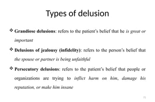 71
Types of delusion
 Grandiose delusions: refers to the patient’s belief that he is great or
important
 Delusions of jealousy (infidelity): refers to the person’s belief that
the spouse or partner is being unfaithful
 Persecutory delusions: refers to the patient’s belief that people or
organizations are trying to inflict harm on him, damage his
reputation, or make him insane
 