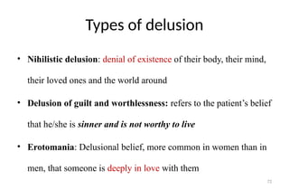 72
Types of delusion
• Nihilistic delusion: denial of existence of their body, their mind,
their loved ones and the world around
• Delusion of guilt and worthlessness: refers to the patient’s belief
that he/she is sinner and is not worthy to live
• Erotomania: Delusional belief, more common in women than in
men, that someone is deeply in love with them
 