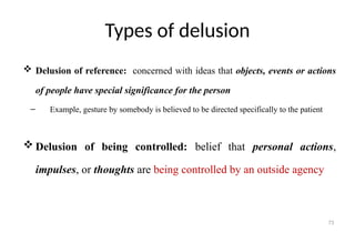 73
Types of delusion
 Delusion of reference: concerned with ideas that objects, events or actions
of people have special significance for the person
– Example, gesture by somebody is believed to be directed specifically to the patient
 Delusion of being controlled: belief that personal actions,
impulses, or thoughts are being controlled by an outside agency
 