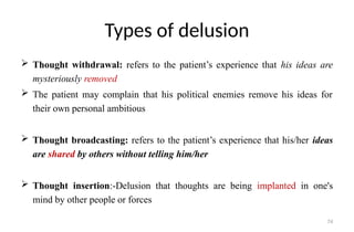 74
Types of delusion
 Thought withdrawal: refers to the patient’s experience that his ideas are
mysteriously removed
 The patient may complain that his political enemies remove his ideas for
their own personal ambitious
 Thought broadcasting: refers to the patient’s experience that his/her ideas
are shared by others without telling him/her
 Thought insertion:-Delusion that thoughts are being implanted in one's
mind by other people or forces
 