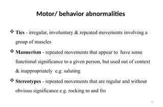 75
Motor/ behavior abnormalities
 Tics - irregular, involuntary & repeated movements involving a
group of muscles
 Mannerism - repeated movements that appear to have some
functional significance to a given person, but used out of context
& inappropriately e.g. saluting
 Stereotypes - repeated movements that are regular and without
obvious significance e.g. rocking to and fro
 