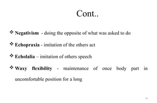 76
Cont..
 Negativism - doing the opposite of what was asked to do
 Echopraxia - imitation of the others act
 Echolalia – imitation of others speech
 Waxy flexibility - maintenance of once body part in
uncomfortable position for a long
 