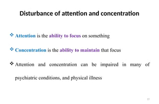 77
Disturbance of attention and concentration
 Attention is the ability to focus on something
 Concentration is the ability to maintain that focus
 Attention and concentration can be impaired in many of
psychiatric conditions, and physical illness
 
