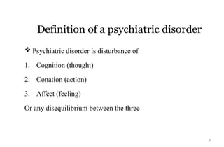 8
Definition of a psychiatric disorder
 Psychiatric disorder is disturbance of
1. Cognition (thought)
2. Conation (action)
3. Affect (feeling)
Or any disequilibrium between the three
 