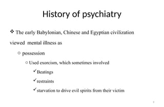 9
History of psychiatry
 The early Babylonian, Chinese and Egyptian civilization
viewed mental illness as
o possession
o Used exorcism, which sometimes involved
Beatings
restraints
starvation to drive evil spirits from their victim
 