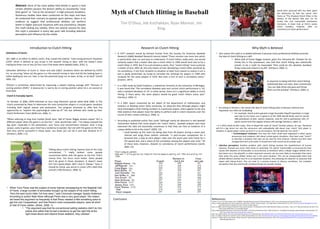 Myth of Clutch Hitting in Baseball Tim O ’Shea, Jeb Kochakkan, Ryan Manion, Jim King Abstract :  Once of the most widely held beliefs in sports is that certain athletes possess the distinct ability to consistently  “raise their game” or “rise to the occassion” in high pressure situations. Numerous studies have been conducted on this topic and have all conducted that contrary to popular sport opinion, there is no evidence to suggest that professional athletes can perform better in higher pressure situations with any consistency. Despite this myth lacking any validity, there are several reasons for why this myth is prevalent in every day sport talk including selective perception and influence by the media. References: Cramer, R. (n.d.). Do Clutch Hitters Exist?.  SABRâ€™s Baseball Research Journal . Retrieved March 9, 2011, from cyrilmorong.com/CramerClutch2.htm Lasky, B. (2010, September 26). Time to dispell the myth of â€˜clutchâ€™ October players.  The Eagle Online . Retrieved March 15, 2011, from  http://www.theeagleonline.com/ sports/story/time-to-dispell-the-myth-of-clutch-october-players/ Levitt, D. (2003). Clutch-Hitting and Statistical Tests.  By the Numbers: The Newsletter of the SABR Statistical Analysis Committee  ,  13 (3), 13-17. Retrieved February 28, 2011, from  http://www.philbirnbaum.com/btn2003-08.pdf Major League Baseball Productions to premiere MLB 2006: In The Clutch presented by Pepsi. (2006, October 31).  The Official Site of Major League Baseball . Retrieved March 15,  2011, from  http://mlb.mlb.com/news/press_releases/ Sabo, Josh. (2010, April 6).  The clutch myth and why we buy into it . Retrieved from  http://bleacherreport.com/articles/374519-the-clutch-myth-and-why-we-buy-into-it Silver, N. (2006). Is David Ortiz really Mr. Clutch?.  ESPN . Retrieved March 15, 2011, from  http://sports.espn.go.com/espn/page2/story?page=betweenthenumbers/ortiz/060405   Verducci, T. (2004, April 5). Does Clutch Hitting Truly Exist?.  Sports Illustrated . Retrieved February 22, 2011, from  http://sportsillustrated.cnn.com/vault/article/magazine/   MAG1031582/index.htm Why Myth is Believed Research on Clutch Hitting Introduction to Clutch Hitting Conclusion ,[object Object],[object Object],[object Object],[object Object],[object Object],[object Object],[object Object],[object Object],[object Object],In response to being told that clutch hitting statistically does not exist, Jeter commented  “you can take those stat guys and throw them out the window” (Verducci, 2004, 1). ,[object Object],[object Object],[object Object],[object Object],[object Object],Talking about clutch hitting, Sammy Sosa of the Cubs commented, &quot;I really believe some people concentrate better with the game on the line. That's money time. You focus much better. Some people don't do great in those situations. It doesn't mean he's not a good player. Me? I love it. Always.&quot; Sosa, it should be noted, was worse in career LIPS (.264) than overall (.278) (Verducci, 2004, 3). ,[object Object],[object Object],[object Object],David Ortiz (pictured left) has been given the distinction by Red Sox owner John Henry as &quot;The Greatest Clutch Hitter in the History of the Boston Red Sox&quot; for his timely hits and memorable postseason homeruns. A closer look at Ortiz's career clutch numbers, however, offer no consistency of clutch performance. ,[object Object],[object Object],[object Object],[object Object]
