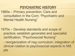 PSYCHIATRIC HISTORY
1960s – Primary prevention; Care and
consultation in the Com; “Psychiatric and
Mental Health Nursing”
...
