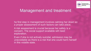 Management and treatment
• he first step in management involves calming her down so
a proper assessment of such factors can take place.
• A risk assessment is crucial because her safety is a
concern. The social support available will need
exploration.
• Even if she is not actively suicidal, admission may be
unavoidable as there is a risk that she could harm herself
in this volatile state.
 
