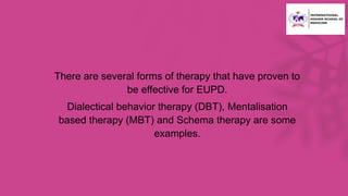 • There are several forms of therapy that have proven to
be effective for EUPD.
• Dialectical behavior therapy (DBT), Mentalisation
based therapy (MBT) and Schema therapy are some
examples.
 