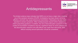 Antidepressants
• The limited evidence base indicates that SSRI's do not have a major role in treating
any of the symptom domains of EUPD. Amitriptyline has been shown not to be
effective, and both may cause behavioural disinhibition. Reboxetine has also been
reported to worsen symptoms. Other antidepressants require further research to
inform prescribing guidance. In addition, the risk of discontinuation symptoms in the
context of inconsistent compliance may be a significant factor for some patients and
the discontinuation reactions and side effects may make them feel worse. Side-
effects including sexual dysfunction should be considered.
 