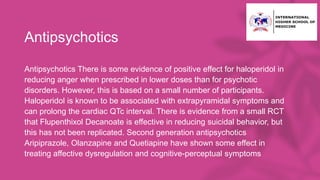 Antipsychotics
Antipsychotics There is some evidence of positive effect for haloperidol in
reducing anger when prescribed in lower doses than for psychotic
disorders. However, this is based on a small number of participants.
Haloperidol is known to be associated with extrapyramidal symptoms and
can prolong the cardiac QTc interval. There is evidence from a small RCT
that Flupenthixol Decanoate is effective in reducing suicidal behavior, but
this has not been replicated. Second generation antipsychotics
Aripiprazole, Olanzapine and Quetiapine have shown some effect in
treating affective dysregulation and cognitive-perceptual symptoms
 