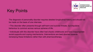 Key Points
• The diagnosis of personality disorder requires detailed longitudinal history and should not
be made on the basis of one interview.
• • This disorder often presents through self-harm and suicidal threats, but impulsive
behaviour is common across various spheres of life.
• • Individuals with this disorder have often had chaotic childhoods and have inappropriate
social supports and coping mechanisms. Interventions are best directed towards
remedying these limitations rather than with pharmacotherapy
 