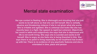 Mental state examination
• Her eye contact is fleeting. She is distraught and shouting that she just
wants to be left alone so that she can kill herself. She is verbally
abusive and threatening violence if she is not given what she wants.
She is irritable and agitated. She is unkempt and looks like she has
recently been in a fight. Her speech is rapid but coherent. Objectively
her mood is labile and subjectively she says that she is depressed and
life is not worth living. She says she is suicidal and wants to kill
herself. She is angry as she feels she is being thwarted in this. She
says there is no point in living especially as her boyfriend has broken
up with her. There is no evidence of any psychotic features and she is
orientated in time, place and person
 