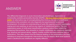 ANSWER
• The differential diagnosis is acute intoxication (alcohol/drugs), depression or
emotionally unstable personality disorder (EUPD). The most likely primary diagnosis is
EUPD. An alternative way of conceptualizing this involves the use of a multi-axial
formulation that considers not only diagnosis but psychosocial factors and
development. It includes an understanding of early life experiences and maladaptive
coping and care seeking, as well as any organic or intellectual factors. The rich
explanatory power of multi-axial classification systems makes them helpful for
designing interventions. Very stressful or chaotic childhoods are commonly reported
(e.g. physical and sexual abuse, neglect, hostile conflict and early parental loss or
separation). This often means that the features leading to the presentation are long-
standing so long-term therapeutic interventions may be helpful. Multi-axial systems
used in adulthood and childhood are slightly different
 