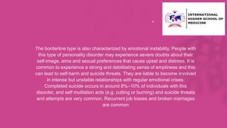 .
• The borderline type is also characterized by emotional instability. People with
this type of personality disorder may experience severe doubts about their
self-image, aims and sexual preferences that cause upset and distress. It is
common to experience a strong and debilitating sense of emptiness and this
can lead to self-harm and suicide threats. They are liable to become involved
in intense but unstable relationships with regular emotional crises.
Completed suicide occurs in around 8%–10% of individuals with this
disorder, and self mutilation acts (e.g. cutting or burning) and suicide threats
and attempts are very common. Recurrent job losses and broken marriages
are common
 