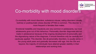 Co-morbidity with mood disorders
• Co-morbidity with mood disorders, substance misuse, eating disorders (usually
bulimia) or posttraumatic stress disorder (PTSD) is common. This disorder is
more frequent in females than males.
• Emotional instability and impulsivity are very common in adolescents, but most
adolescents grow out of this behaviour. Personality disorder diagnoses are not
made in adolescence because of the ongoing development of personality and
the stigmatizing nature of the diagnosis. It should therefore only be carefully and
cautiously applied. This disorder, like all personality disorders, is usually worse in
the young adult years and gradually decreases with age. Into the 30s and
beyond, the majority of individuals have attained greater stability in their
relationships and working lives.
 