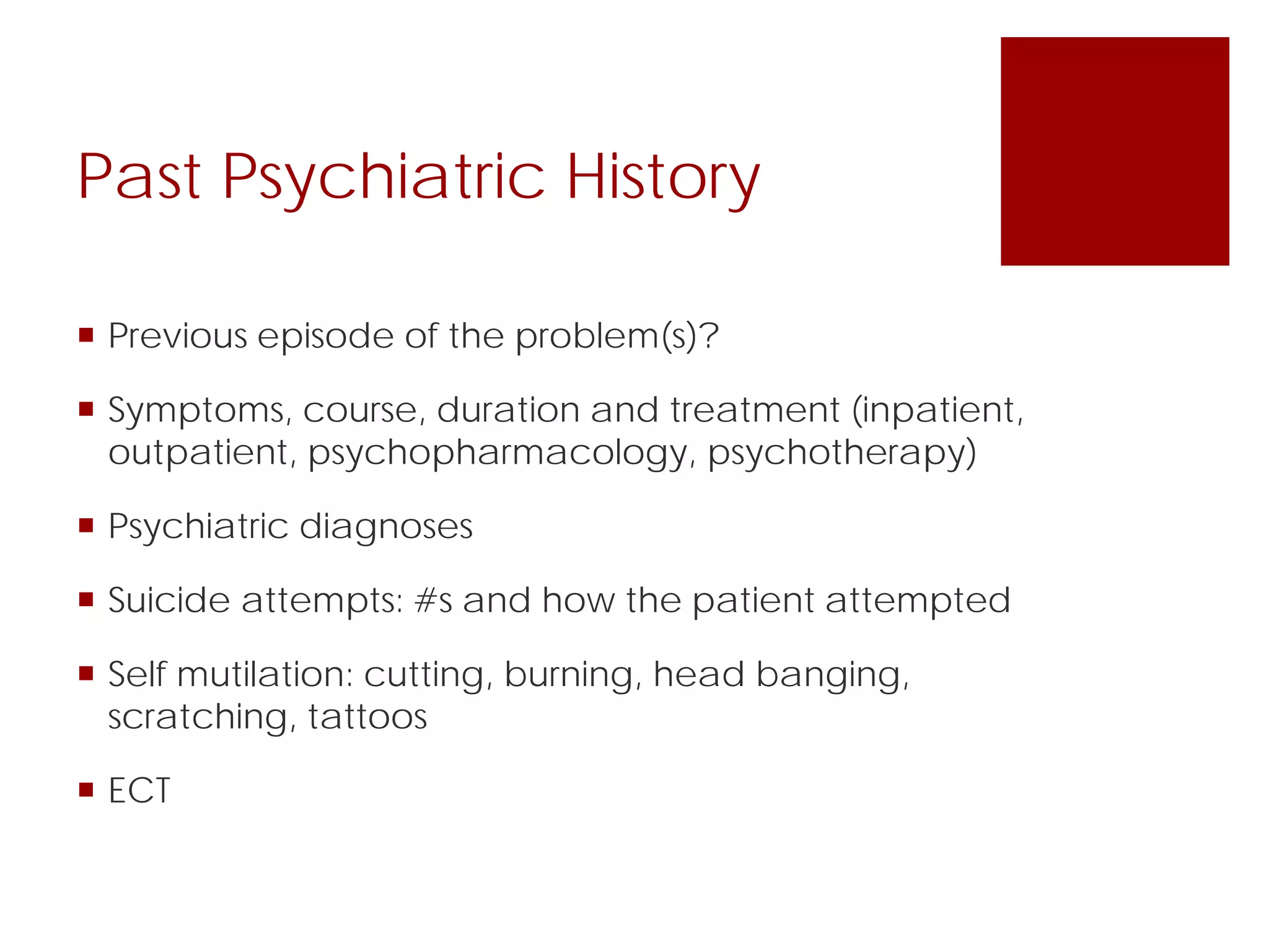 Past Psychiatric History
 Previous episode of the problem(s)?
 Symptoms, course, duration and treatment (inpatient,
outpatient, psychopharmacology, psychotherapy)
 Psychiatric diagnoses
 Suicide attempts: #s and how the patient attempted
 Self mutilation: cutting, burning, head banging,
scratching, tattoos
 ECT
 