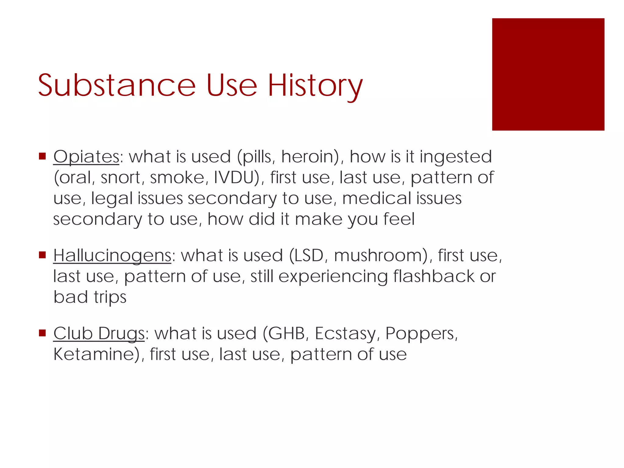 Substance Use History
 Opiates: what is used (pills, heroin), how is it ingested
(oral, snort, smoke, IVDU), first use, last use, pattern of
use, legal issues secondary to use, medical issues
secondary to use, how did it make you feel
 Hallucinogens: what is used (LSD, mushroom), first use,
last use, pattern of use, still experiencing flashback or
bad trips
 Club Drugs: what is used (GHB, Ecstasy, Poppers,
Ketamine), first use, last use, pattern of use
 