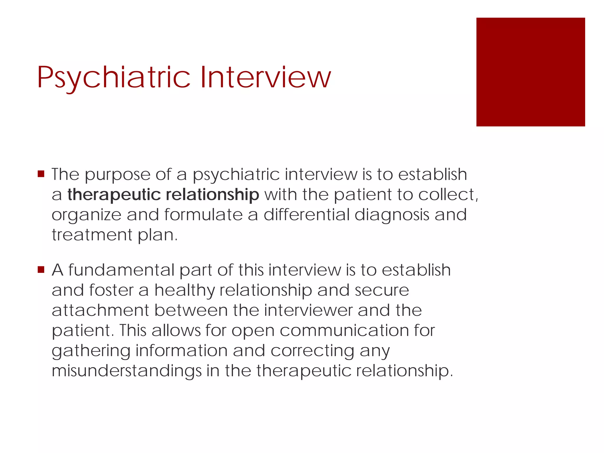 Psychiatric Interview
 The purpose of a psychiatric interview is to establish
a therapeutic relationship with the patient to collect,
organize and formulate a differential diagnosis and
treatment plan.
 A fundamental part of this interview is to establish
and foster a healthy relationship and secure
attachment between the interviewer and the
patient. This allows for open communication for
gathering information and correcting any
misunderstandings in the therapeutic relationship.
 