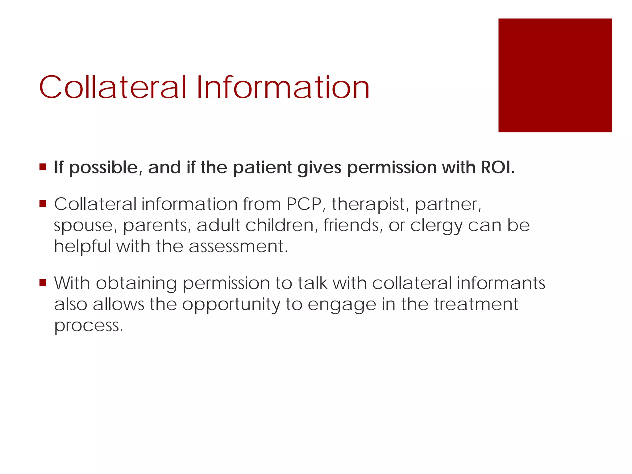 Collateral Information
 If possible, and if the patient gives permission with ROI.
 Collateral information from PCP, therapist, partner,
spouse, parents, adult children, friends, or clergy can be
helpful with the assessment.
 With obtaining permission to talk with collateral informants
also allows the opportunity to engage in the treatment
process.
 