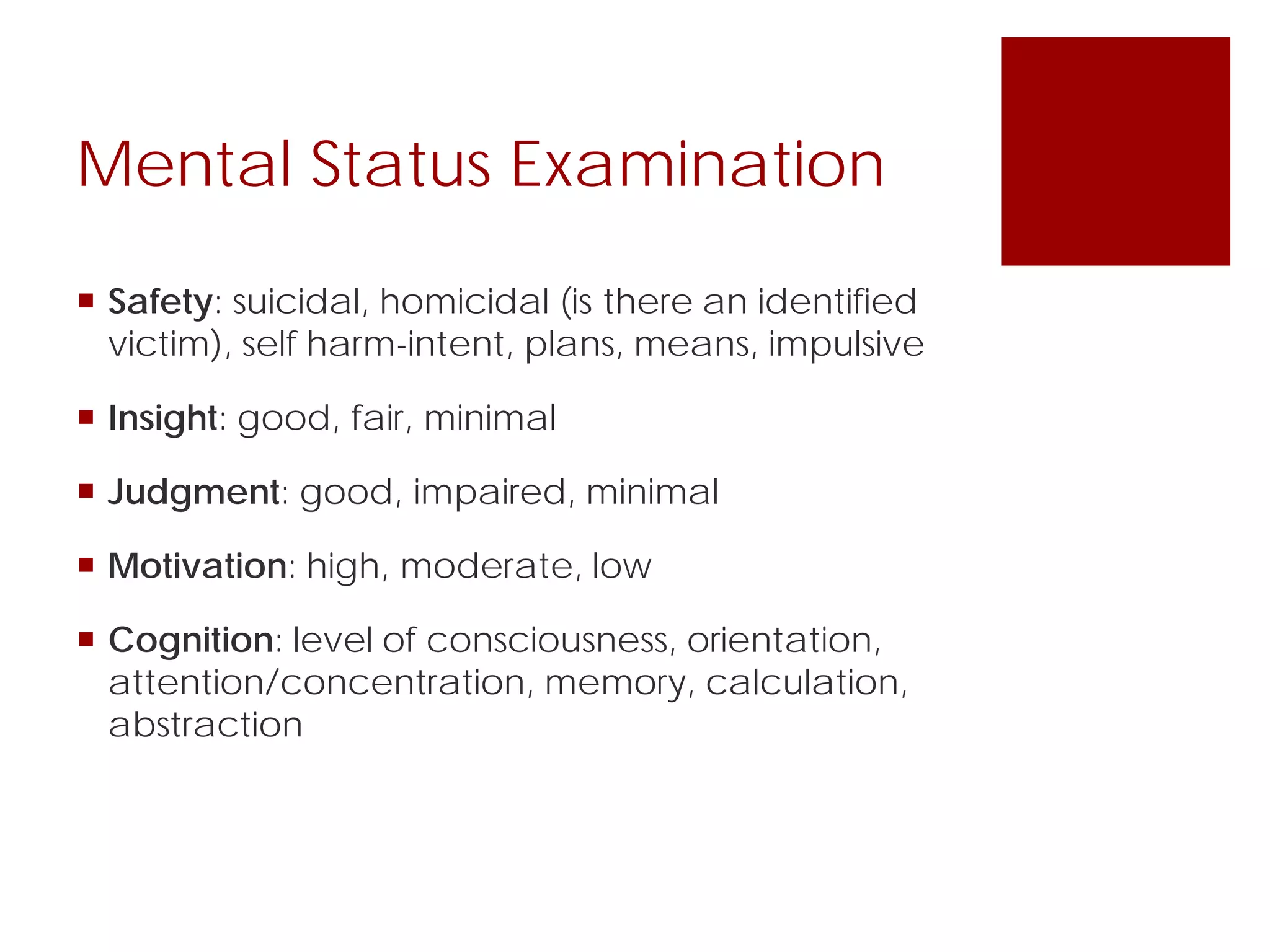 Mental Status Examination
 Safety: suicidal, homicidal (is there an identified
victim), self harm-intent, plans, means, impulsive
 Insight: good, fair, minimal
 Judgment: good, impaired, minimal
 Motivation: high, moderate, low
 Cognition: level of consciousness, orientation,
attention/concentration, memory, calculation,
abstraction
 