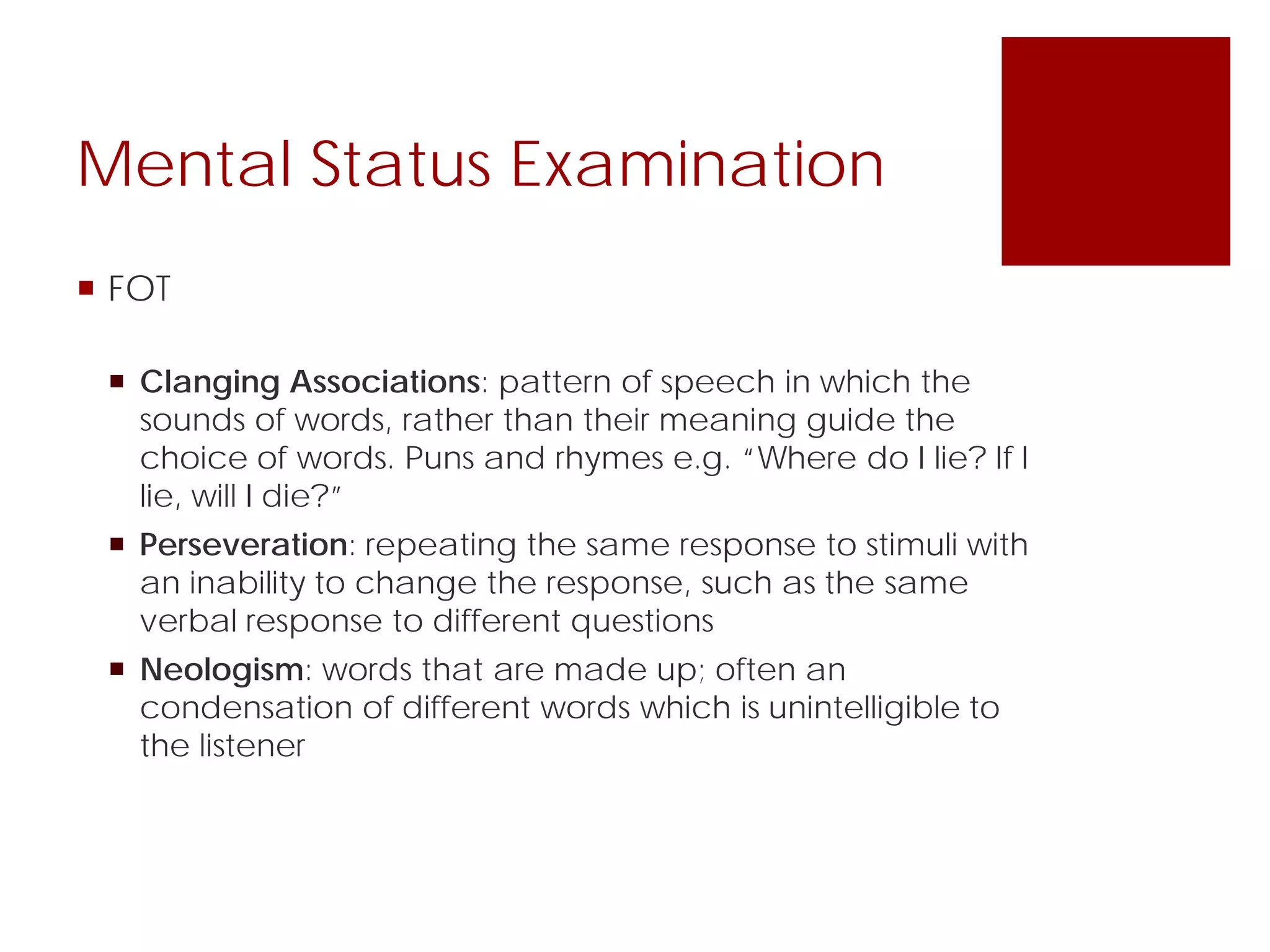 Mental Status Examination
 FOT
 Clanging Associations: pattern of speech in which the
sounds of words, rather than their meaning guide the
choice of words. Puns and rhymes e.g. “Where do I lie? If I
lie, will I die?”
 Perseveration: repeating the same response to stimuli with
an inability to change the response, such as the same
verbal response to different questions
 Neologism: words that are made up; often an
condensation of different words which is unintelligible to
the listener
 