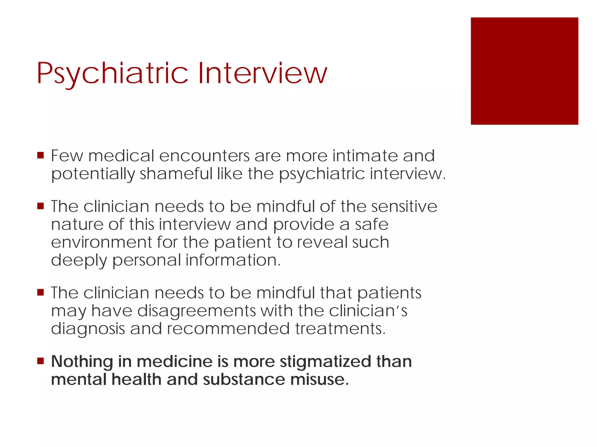 Psychiatric Interview
 Few medical encounters are more intimate and
potentially shameful like the psychiatric interview.
 The clinician needs to be mindful of the sensitive
nature of this interview and provide a safe
environment for the patient to reveal such
deeply personal information.
 The clinician needs to be mindful that patients
may have disagreements with the clinician’s
diagnosis and recommended treatments.
 Nothing in medicine is more stigmatized than
mental health and substance misuse.
 