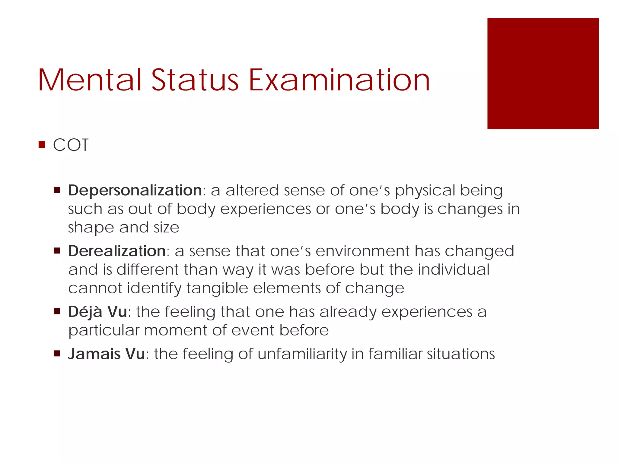 Mental Status Examination
 COT
 Depersonalization: a altered sense of one’s physical being
such as out of body experiences or one’s body is changes in
shape and size
 Derealization: a sense that one’s environment has changed
and is different than way it was before but the individual
cannot identify tangible elements of change
 Déjà Vu: the feeling that one has already experiences a
particular moment of event before
 Jamais Vu: the feeling of unfamiliarity in familiar situations
 