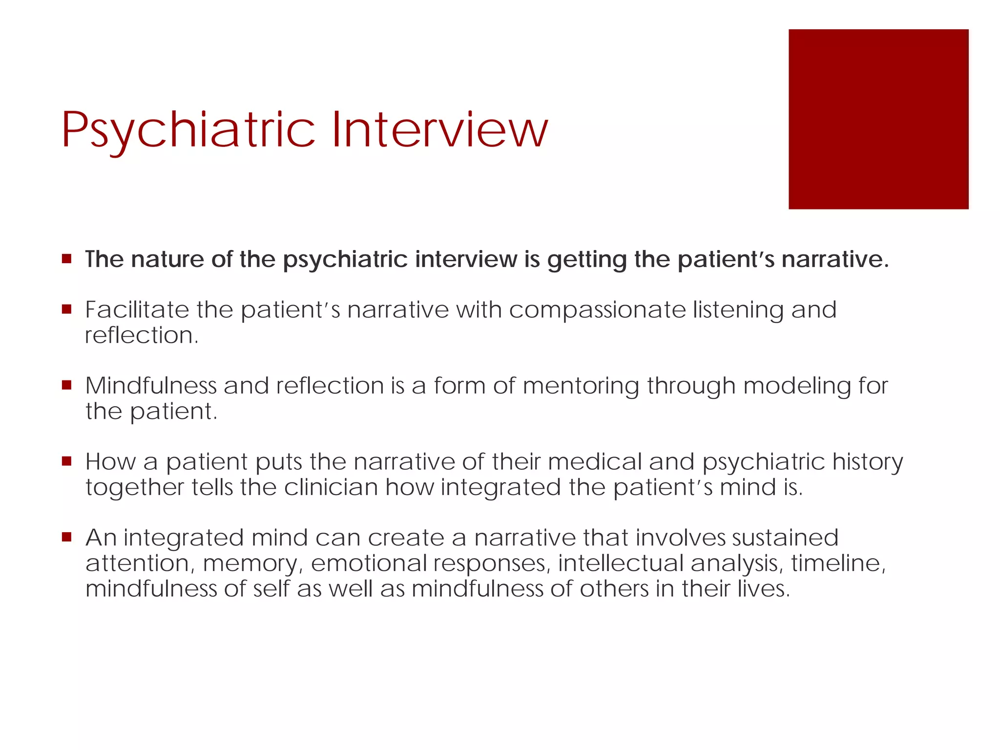  The nature of the psychiatric interview is getting the patient’s narrative.
 Facilitate the patient’s narrative with compassionate listening and
reflection.
 Mindfulness and reflection is a form of mentoring through modeling for
the patient.
 How a patient puts the narrative of their medical and psychiatric history
together tells the clinician how integrated the patient’s mind is.
 An integrated mind can create a narrative that involves sustained
attention, memory, emotional responses, intellectual analysis, timeline,
mindfulness of self as well as mindfulness of others in their lives.
Psychiatric Interview
 