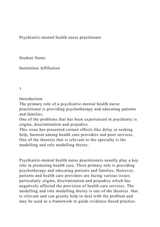 Psychiatric-mental health nurse practitioner
Student Name
Institution Affiliation
1
Introduction
The primary role of a psychiatric-mental health nurse
practitioner is providing psychotherapy and educating patients
and families.
One of the problems that has been experienced in psychiatry is
stigma, discrimination and prejudice.
This issue has presented certain effects like delay in seeking
help, burnout among health care providers and poor services.
One of the theories that is relevant to the specialty is the
modelling and role modelling theory.
Psychiatric-mental health nurse practitioners usually play a key
role in promoting health care. Their primary role is providing
psychotherapy and educating patients and families. However,
patients and health care providers are facing various issues
particularly stigma, discrimination and prejudice which has
negatively affected the provision of health care services. The
modelling and role modelling theory is one of the theories that
is relevant and can greatly help to deal with the problem and
may be used as a framework to guide evidence-based practice.
 