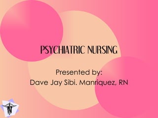 PSYCHIATRIC NURSING Presented by: Dave Jay Sibi. Manriquez, RN 