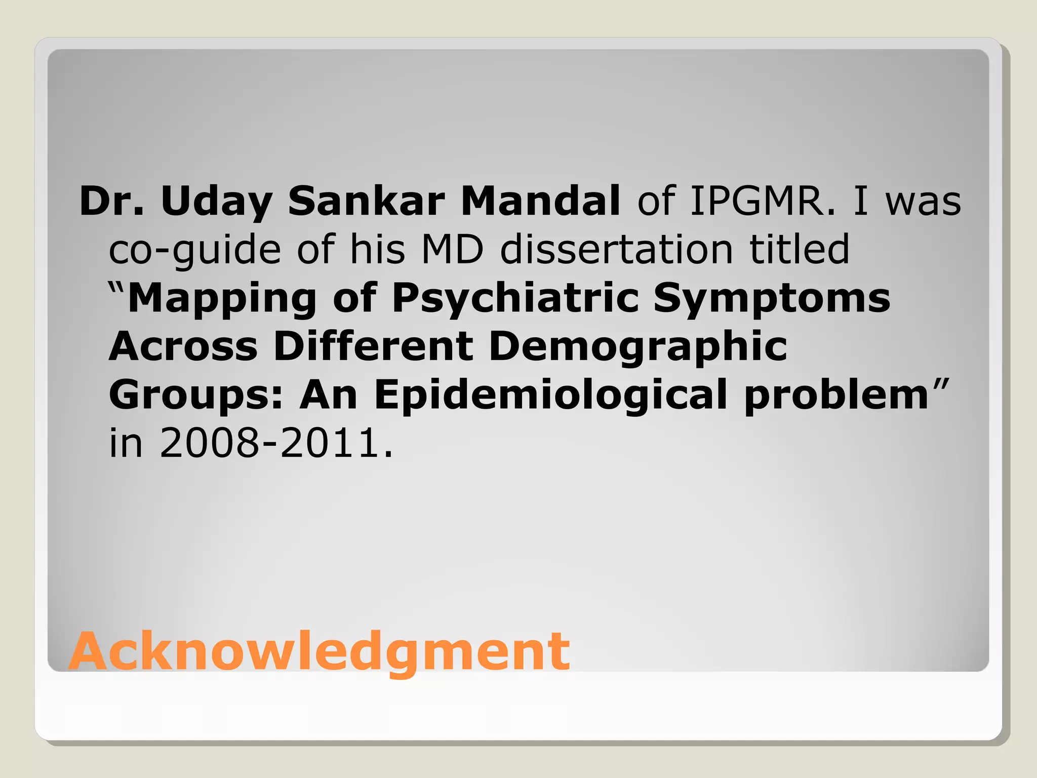 Dr. Uday Sankar Mandal of IPGMR. I was
 co-guide of his MD dissertation titled
 “Mapping of Psychiatric Symptoms
 Across Different Demographic
 Groups: An Epidemiological problem”
 in 2008-2011.




Acknowledgment
 