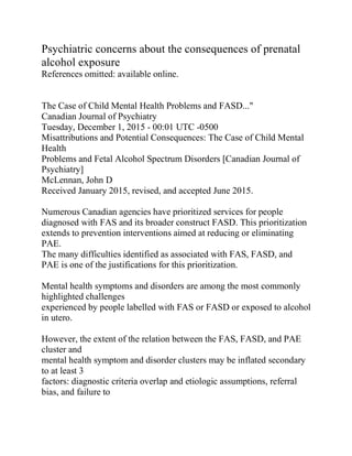 Psychiatric concerns about the consequences of prenatal
alcohol exposure
References omitted: available online.
The Case of Child Mental Health Problems and FASD..."
Canadian Journal of Psychiatry
Tuesday, December 1, 2015 - 00:01 UTC -0500
Misattributions and Potential Consequences: The Case of Child Mental
Health
Problems and Fetal Alcohol Spectrum Disorders [Canadian Journal of
Psychiatry]
McLennan, John D
Received January 2015, revised, and accepted June 2015.
Numerous Canadian agencies have prioritized services for people
diagnosed with FAS and its broader construct FASD. This prioritization
extends to prevention interventions aimed at reducing or eliminating
PAE.
The many difficulties identified as associated with FAS, FASD, and
PAE is one of the justifications for this prioritization.
Mental health symptoms and disorders are among the most commonly
highlighted challenges
experienced by people labelled with FAS or FASD or exposed to alcohol
in utero.
However, the extent of the relation between the FAS, FASD, and PAE
cluster and
mental health symptom and disorder clusters may be inflated secondary
to at least 3
factors: diagnostic criteria overlap and etiologic assumptions, referral
bias, and failure to
 