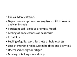 • Clinical Manifestation.
• Depression symptoms can vary from mild to severe
and can include :
• Persistent sad , anxious or empty mood.
• Feeling of hopelessness or pessimism
• Irritability
• Feeling of guilt , worthlessness or helplessness
• Loss of interest or pleasure in hobbies and activities
• Decreased energy or fatigue
• Moving or talking more slowly
 