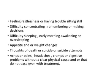 • Feeling restlessness or having trouble sitting still
• Difficulty concentrating , remembering or making
decisions
• Difficulty sleeping , early morning awakening or
oversleeping
• Appetite and or weight changes
• Thoughts of death or suicide or suicide attempts
• Aches or pains , headaches , cramps or digestive
problems without a clear physical cause and or that
do not ease even with treatment.
 