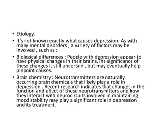 • Etiology.
• It's not known exactly what causes depression. As with
many mental disorders , a variety of factors may be
involved , such as :
• Biological differences : People with depression appear to
have physical changes in their brains.The significance of
these changes is still uncertain , but may eventually help
pinpoint causes.
• Brain chemistry : Neurotransmitters are naturally
occurring brain chemicals that likely play a role in
depression . Recent research indicates that changes in the
function and effect of these neurotransmitters and how
they interact with neurocircuits involved in maintaining
mood stability may play a significant role in depression
and its treatment.
 
