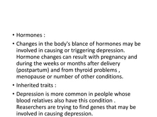 • Hormones :
• Changes in the body's blance of hormones may be
involved in causing or triggering depression.
Hormone changes can result with pregnancy and
during the weeks or months after delivery
(postpartum) and from thyroid problems ,
menopause or number of other conditions.
• Inherited traits :
• Depression is more common in peolple whose
blood relatives also have this condition .
Reaserchers are trying to find genes that may be
involved in causing depression.
 