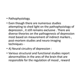 • Pathophysiology.
• Even though there are numerous studies
attempting to shed light on the pathophysiology of
depression , it still remains exclusive . There are
diverse theories on the pathogenesis of depression
most based on meaurement of indirect markers ,
post-mortem studies and neuro-imaging
techniques -
• A) Neural circuitry of depression :
• Various structural and functional studies report
abnormalities in the ares of the brain that are
responsible for the regulation of mood , reward
 